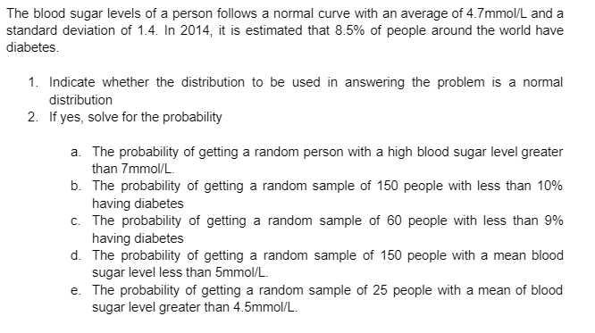 The blood sugar levels of a person follows a normal curve with an average of 4.7mmol/L and a
standard deviation of 1.4. In 2014, it is estimated that 8.5% of people around the world have
diabetes.
1. Indicate whether the distribution to be used in answering the problem is a normal
distribution
2. If yes, solve for the probability
a. The probability of getting a random person with a high blood sugar level greater
than 7mmol/L.
b. The probability of getting a random sample of 150 people with less than 10%
having diabetes
c. The probability of getting a random sample of 60 people with less than 9%
having diabetes
d. The probability of getting a random sample of 150 people with a mean blood
sugar level less than 5mmol/L.
e. The probability of getting a random sample of 25 people with a mean of blood
sugar level greater than 4.5mmol/L.
