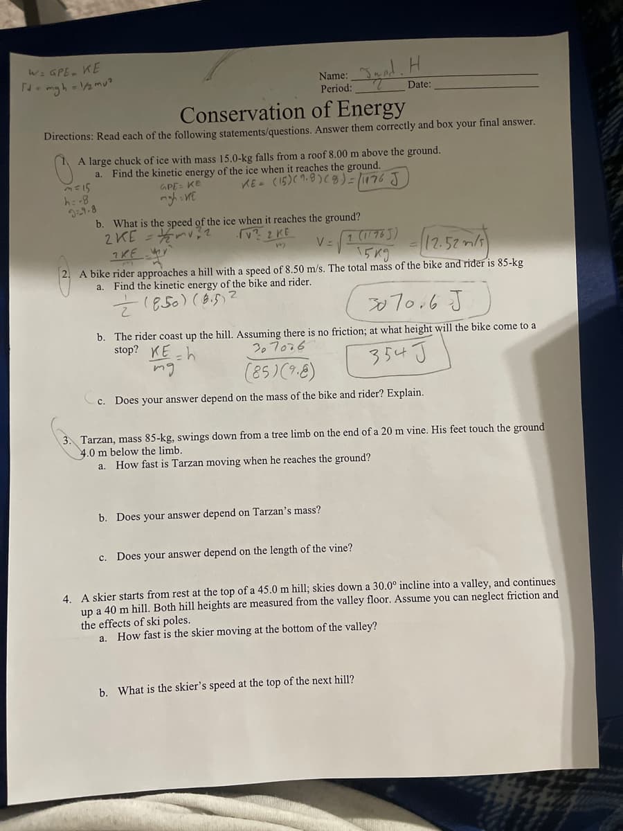 W: GPE, KE
N- mgh - 2mu?
Name:
Period:
Igal.H
Date:
Conservation of Energy
Directions: Read each of the following statements/questions. Answer them correctly and box your final answer.
A large chuck of ice with mass 15.0-kg falls from a roof 8.00 m above the ground.
Find the kinetic energy of the ice when it reaches the ground.
a.
KE - (15)( 9.8)(8)=1176 J
GPE= KE
h: -8
b. What is the speed of the ice when it reaches the ground?
2KE =nv?2
v? 2 KE
(12.57 )
1 (176J)
.52m/s
15K9
2.
A bike rider approaches a hill with a speed of 8.50 m/s. The total mass of the bike and rider is 85-kg
Find the kinetic energy of the bike and rider.
a.
7850)(8.5)
07o,6 J
b. The rider coast up the hill. Assuming there is no friction; at what height will the bike come to a
stop? KE h
307o76
mg
354 J
(85)(9.8)
c. Does your answer depend on the mass of the bike and rider? Explain.
Tarzan, mass 85-kg, swings down from a tree limb on the end of a 20 m vine. His feet touch the ground
4.0 m below the limb.
How fast is Tarzan moving when he reaches the ground?
a.
b. Does your answer depend on Tarzan's mass?
c.
Does your answer depend on the length of the vine?
4. A skier starts from rest at the top of a 45.0 m hill; skies down a 30.0° incline into a valley, and continues
up a 40 m hill. Both hill heights are measured from the valley floor. Assume you can neglect friction and
the effects of ski poles.
a. How fast is the skier moving at the bottom of the valley?
b. What is the skier's speed at the top of the next hill?
