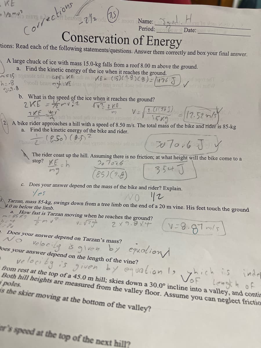KE
Ch bnuorg ode e moo1 Name:
Period:poiw Date: woH
Corrections
Conservation of Energy
tions: Read each of the following statements/questions. Answer them correctly and box your final answer.
A large chuck of ice with mass 15.0-kg falls from a roof 8.00 m above the ground.
a. Find the kinetic energy of the ice when it reaches the ground.
Stooft bauomhElinte i o1olod taui oved los2 orli 2oob
h=-8
9-9-8
b. What is the speed of the ice when it reaches the ground?
2aM4= 3ンて
v? 2 KE
ord to s2ed prli of svilslon 229220bo 5 Kg
2. A bike rider approaches a hill with a speed of 8.50 m/s. The total mass of the bike and rider is 85-kg
VE 1 (1175J)
?KE y
a. Find the kinetic energy of the bike and rider.
70.6 JV
The rider coast up the hill. Assuming there is no friction; at what height will the bike come to a
stop? KE -h
mg
307026
354J
(85)(9.8)
c.
Does your answer depend on the mass of the bike and rider? Explain.
Yes
1/2
3. Tarzan, mass 85-kg, swings down from a tree limb on the end of a 20 m vine. His feet touch the ground
4.0 m below the limb.
a. How fast is Tarzan moving when he reaches the ground?
カニ85 イg
2X 9.8X4
V-8.87m/s
. Does your answer depend on Tarzan's mass?
velocitg
is given by equoliond
Poes your answer depend on the length of the vine?
ve loci by is given by equalion Is, yhich is
inder
VoF Lengt h of
from rest at the top of a 45.0 m hill; skies down a 30.0° incline into a valley, and contin
Both hill heights are measured from the valley floor. Assume you can neglect frictio
i poles.
is the skier moving at the bottom of the valley?
ier's speed at the top of the next hill?
