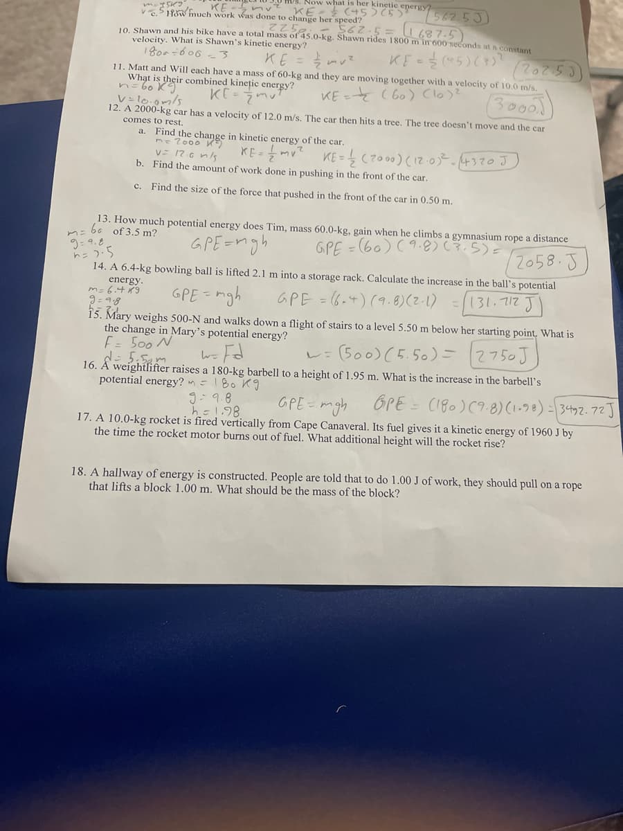 KE -5nv
V5 Ho hmuch work was done to change her speed?
VS. Now what is her kinetic energy?
KE- C45)5)
562.53)
562.5=11687.5)
Z258.
10 Shawn and his bike have a total mass of 45.0-kg. Shawn rides 1800 m in 600 seconds at n constant
velocity. What is Shawn's kinetic energy?
1800=606 -3
KE
KE 5)()
11. Matt and Will each have a mass of 60-kg and they are moving together with a velocity of 10.0 m/s.
What is their combined kinețic energy?
n=60 K
KE = (60) Clo)?
కెలంబు
V=l0.0m/s
12. A 2000-kg car has a velocity of 12.0 m/s. The car then hits a tree. The tree doesn't move and the car
comes to rest.
a. Find the change in kinetic energy of the car.
n-2000 K
v= 17.6 n/s
b. Find the amount of work done in pushing in the front of the car.
KE-mv? KE-(2000)(:0-4370J
c. Find the size of the force that pushed in the front of the car in 0.50 m.
13. How much potential energy does Tim, mass 60.0-kg, gain when he climbs a gymnasium rope a distance
m= b6 of 3,5 m?
GPE=n
ngh
GPE = (60) (9.8).5)=
9= 9.8
ト=)5
14. A 6.4-kg bowling ball is lifted 2.1 m into a storage rack. Calculate the increase in the ball's potential
2058.5
energy.
m=6.4 9
9 = 9.8
15. Mary weighs 500-N and walks down a flight of stairs to a level 5.50 m below her starting point. What is
the change in Mary's potential energy?
E= 500 N
GPE = mgh
GPE = (6.4) (9.8) (2-1) =131.712
(500) (5.50)=2750J
16. Å weightlifter raises a 180-kg barbell to a height of 1.95 m. What is the increase in the barbell's
potential energy? m =180 Kg
g-9.8
h-1.98
GPE = mgh
OPE = C180)(9.8) (1.98) = 3492.72J
17. A 10.0-kg rocket is fired vertically from Cape Canaveral. Its fuel gives it a kinetic energy of 1960 J by
the time the rocket motor burns out of fuel. What additional height will the rocket rise?
18. A hallway of energy is constructed. People are told that to do 1.00 J of work, they should pull on a rope
that lifts a block 1.00 m. What should be the mass of the block?
