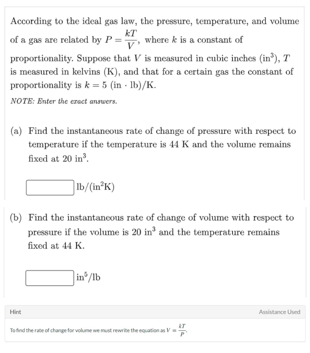 According to the ideal gas law, the pressure, temperature, and volume
kT
where k is a constant of
V
of a gas are related by P
proportionality. Suppose that V is measured in cubic inches (in³), T
is measured in kelvins (K), and that for a certain gas the constant of
proportionality is k = 5 (in · lb)/K.
NOTE: Enter the exact answers.
(a) Find the instantaneous rate of change of pressure with respect to
temperature if the temperature is 44 K and the volume remains
fixed at 20 in³.
|lb/(in²K)
(b) Find the instantaneous rate of change of volume with respect to
pressure if the volume is 20 in and the temperature remains
fixed at 44 K.
in /lb
Hint
Assistance Used
kT
To find the rate of change for volume we must rewrite the equation as V =
