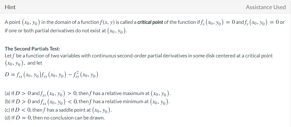 Hint
Assistance Used
A point (xo, yo) in the domain of a function f(x, y) is called a critical point of the function if f, (xo, yo) = 0 andf, (xo, Yo) = 0 or
if one or both partial derivatives do not exist at (xo, yo).
The Second Partials Test:
Let f be a function of two variables with continuous second-order partial derivatives in some disk centered at a critical point
(xo. Yo), and let
D = fr (x0, Yo )fyy (xo, Yo) – f, (xo, Yo)
(a) If D > 0 and f (xo, Yo) > 0, thenf has a relative maximum at (xo, Yo).
(b) If D > 0 and fr (xo, Yo) < 0, thenf has a relative minimum at (xo, yo).
(c) If D < 0, thenf has a saddle point at (xo, Yo).
(d) If D = 0, then no conclusion can be drawn.
