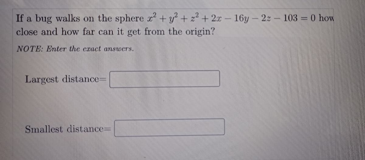 If a bug walks on the sphere 2² +y + z² + 2x- 16y-2z- 103 = 0 how
close and how far can it get from the origin?
NOTE: Enter the exact answers.
Largest distance=
Smallest distance=D
