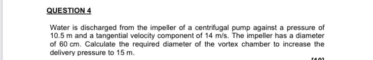 QUESTION 4
Water is discharged from the impeller of a centrifugal pump against a pressure of
10.5 m and a tangential velocity component of 14 m/s. The impeller has a diameter
of 60 cm. Calculate the required diameter of the vortex chamber to increase the
delivery pressure to 15 m.
r401
