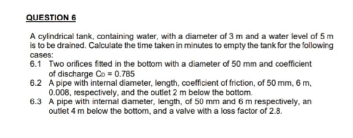 QUESTION 6
A cylindrical tank, containing water, with a diameter of 3 m and a water level of 5 m
is to be drained. Calculate the time taken in minutes to empty the tank for the following
cases:
6.1 Two orifices fitted in the bottom with a diameter of 50 mm and coefficient
of discharge Co = 0.785
6.2 A pipe with internal diameter, length, coefficient of friction, of 50 mm, 6 m,
0.008, respectively, and the outlet 2 m below the bottom.
6.3 A pipe with internal diameter, length, of 50 mm and 6 m respectively, an
outlet 4 m below the bottom, and a valve with a loss factor of 2.8.
