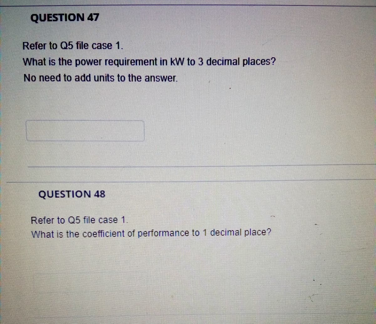 QUESTION 47
Refer to Q5 file case 1.
What is the power requirement in kW to 3 decimal places?
No need to add units to the answer.
QUESTION 48
Refer to Q5 file case 1.
What is the coefficient of performance to 1 decimal place?
