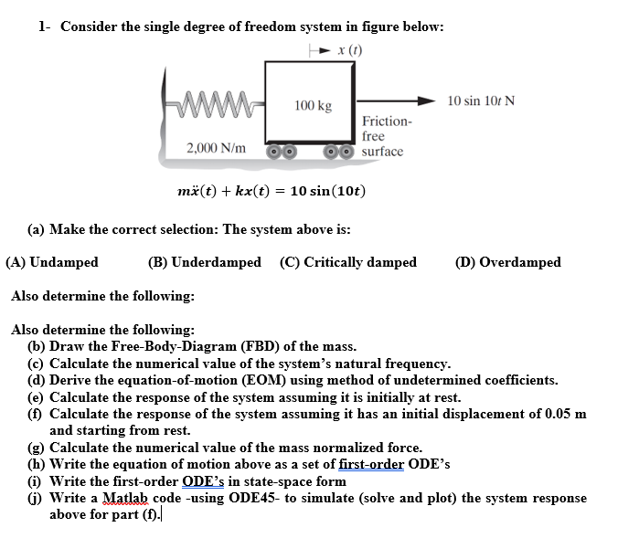 1- Consider the single degree of freedom system in figure below:
x (1)
www
2,000 N/m
100 kg
Friction-
free
surface
10 sin 10t N
mä(t) + kx(t) = 10 sin (10t)
(a) Make the correct selection: The system above is:
(A) Undamped
Also determine the following:
Also determine the following:
(b) Draw the Free-Body-Diagram (FBD) of the mass.
(c) Calculate the numerical value of the system's natural frequency.
(d) Derive the equation-of-motion (EOM) using method of undetermined coefficients.
(B) Underdamped (C) Critically damped
(D) Overdamped
(e) Calculate the response of the system assuming it is initially at rest.
(f) Calculate the response of the system assuming it has an initial displacement of 0.05 m
and starting from rest.
(g) Calculate the numerical value of the mass normalized force.
(h) Write the equation of motion above as a set of first-order ODE's
(i) Write the first-order ODE's in state-space form
(i) Write a Matlab code -using ODE45- to simulate (solve and plot) the system response
above for part (f).