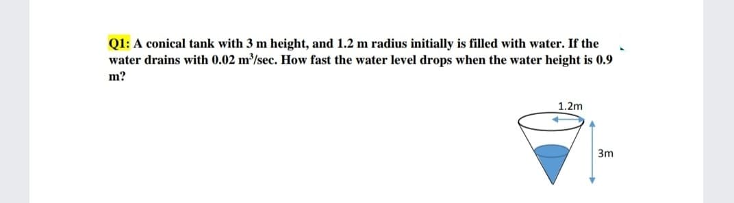 Q1: A conical tank with 3 m height, and 1.2 m radius initially is filled with water. If the
water drains with 0.02 m³/sec. How fast the water level drops when the water height is 0.9
m?
1.2m
3m
