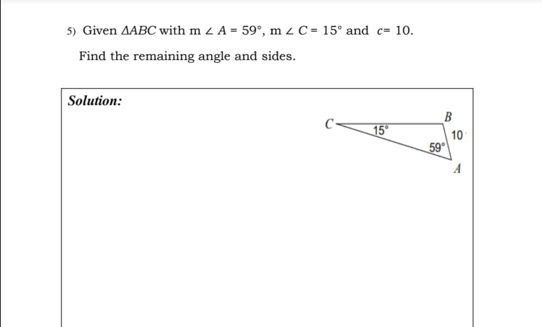 5) Given AABC with m 2 A = 59°, m <C = 15° and c= 10.
Find the remaining angle and sides.
Solution:
В
15°
10
59°
