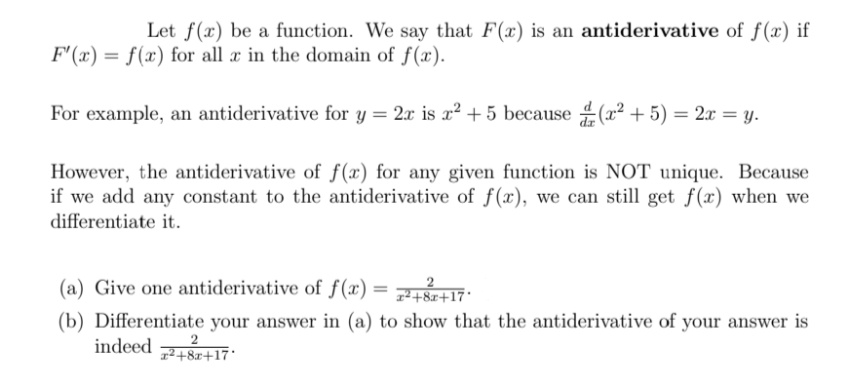 Let f(x) be a function. We say that F(x) is an antiderivative of f(x) if
F'(x) = f(x) for all x in the domain of f(x).
For example, an antiderivative for y = 2x is x² + 5 because (x² + 5) = 2x = y.
However, the antiderivative of f(x) for any given function is NOT unique. Because
if we add any constant to the antiderivative of f(x), we can still get f(x) when we
differentiate it.
(a) Give one antiderivative of f(x) = 17:
1²+8x+17'
(b) Differentiate your answer in (a) to show that the antiderivative of your answer is
2
1²+8x+17*
