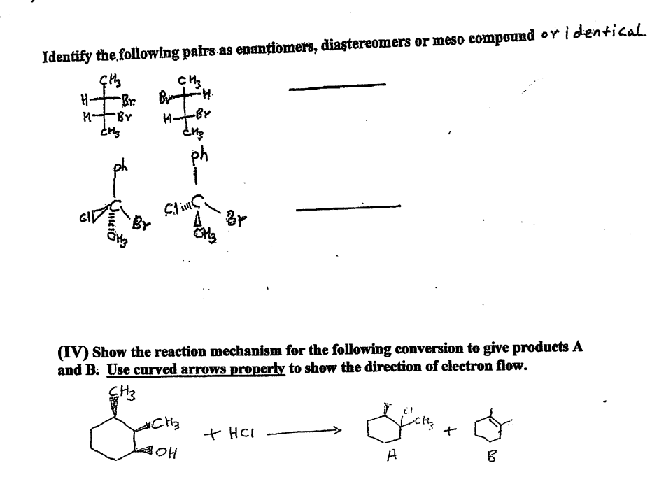 Identify the following pairs as enantiomers, diastereomers or meso compound or identical.
ÇHz
CH3
H-
Brim
M
Br
(IV) Show the reaction mechanism for the following conversion to give products A
and B. Use curved arrows properly to show the direction of electron flow.
CH3
#CH3
Sans + O
+ HCI
BOH
A
B
-BY
CM3
-H.
-BY
HB
¿H3
Slims