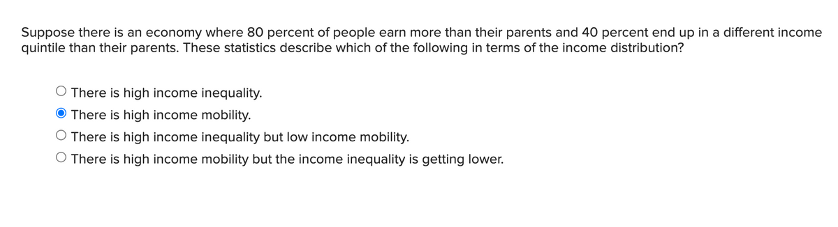 Suppose there is an economy where 80 percent of people earn more than their parents and 40 percent end up in a different income
quintile than their parents. These statistics describe which of the following in terms of the income distribution?
There is high income inequality.
O There is high income mobility.
There is high income inequality but low income mobility.
O There is high income mobility but the income inequality is getting lower.
