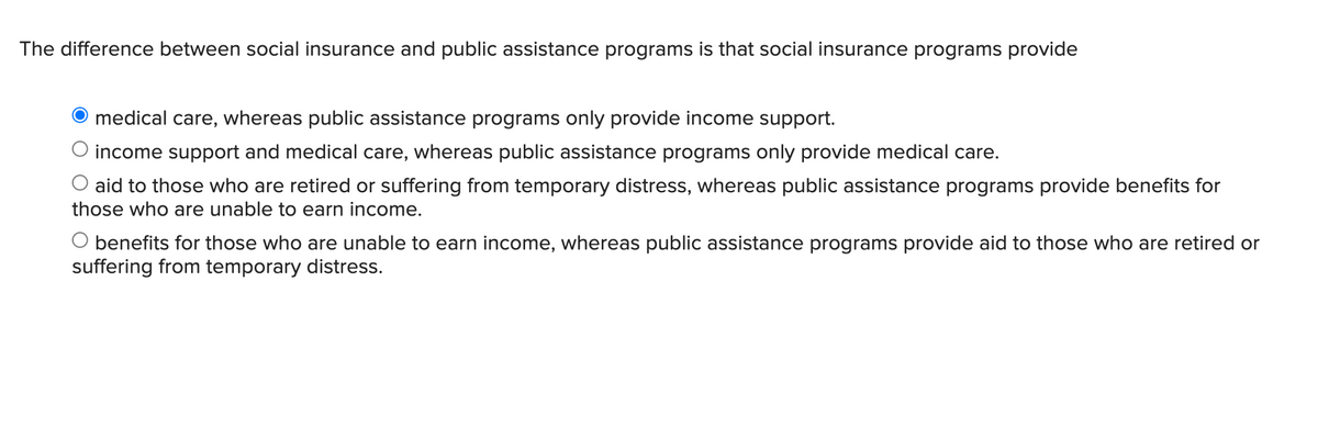 The difference between social insurance and public assistance programs is that social insurance programs provide
O medical care, whereas public assistance programs only provide income support.
income support and medical care, whereas public assistance programs only provide medical care.
aid to those who are retired or suffering from temporary distress, whereas public assistance programs provide benefits for
those who are unable to earn income.
O benefits for those who are unable to earn income, whereas public assistance programs provide aid to those who are retired or
suffering from temporary distress.
