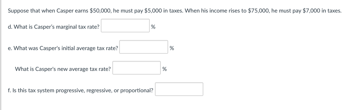 Suppose that when Casper earns $50,000, he must pay $5,000 in taxes. When his income rises to $75,000, he must pay $7,000 in taxes.
d. What is Casper's marginal tax rate?
e. What was Casper's initial average tax rate?
%
What is Casper's new average tax rate?
%
f. Is this tax system progressive, regressive, or proportional?
