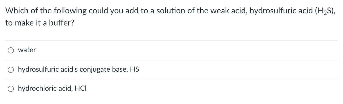 Which of the following could you add to a solution of the weak acid, hydrosulfuric acid (H2S),
to make it a buffer?
water
O hydrosulfuric acid's conjugate base, HS
O hydrochloric acid, HCI
