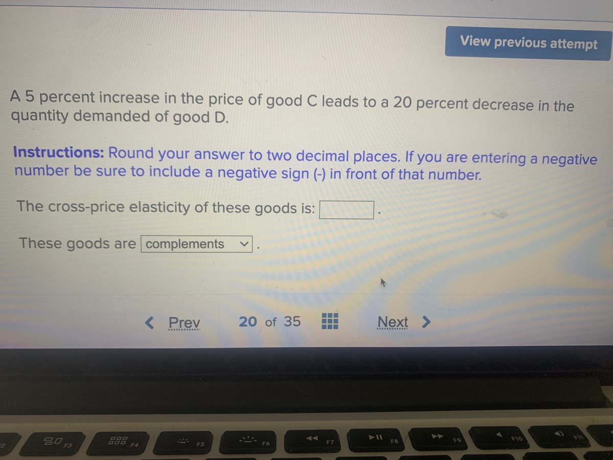 View previous attempt
A 5 percent increase in the price of good C leads to a 20 percent decrease in the
quantity demanded of good D.
Instructions: Round your answer to two decimal places. If you are entering a negative
number be sure to include a negative sign (-) in front of that number.
The cross-price elasticity of these goods is:
These goods are complements
< Prev
20 of 35
Next >
....
A00 F4
FB
F7
