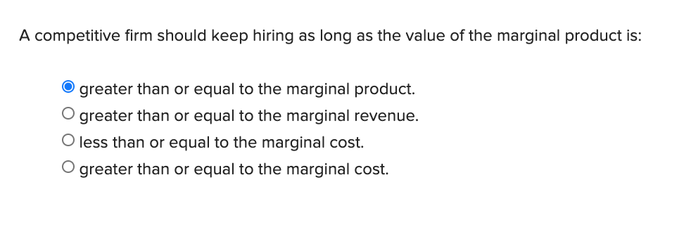 A competitive firm should keep hiring as long as the value of the marginal product is:
greater than or equal to the marginal product.
greater than or equal to the marginal revenue.
O less than or equal to the marginal cost.
O greater than or equal to the marginal cost.
