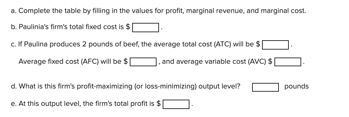 a. Complete the table by filling in the values for profit, marginal revenue, and marginal cost.
b. Paulinia's firm's total fixed cost is $
c. If Paulina produces 2 pounds of beef, the average total cost (ATC) will be $
Average fixed cost (AFC) will be $
and average variable cost (AVC) $
d. What is this firm's profit-maximizing (or loss-minimizing) output level?
pounds
e. At this output level, the firm's total profit is $
