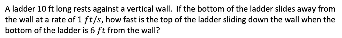 A ladder 10 ft long rests against a vertical wall. If the bottom of the ladder slides away from
the wall at a rate of 1 ft/s, how fast is the top of the ladder sliding down the wall when the
bottom of the ladder is 6 ft from the wall?
