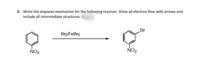 5. Write the stepwise mechanism for the following reaction. Show all electron flow with arrows and
include all intermediate structures.
Br
Br2/FeBr3
NO2
NO2
