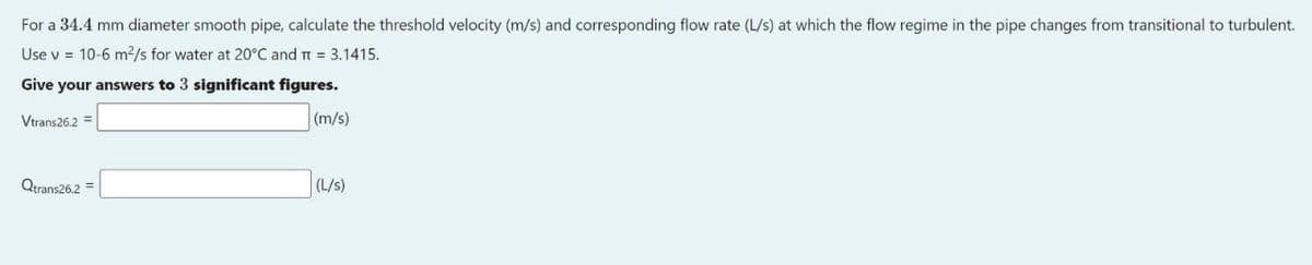 For a 34.4 mm diameter smooth pipe, calculate the threshold velocity (m/s) and corresponding flow rate (L/s) at which the flow regime in the pipe changes from transitional to turbulent.
Use v = 10-6 m2/s for water at 20°C and t = 3.1415.
Give your answers to 3 significant figures.
Vtrans26.2 =
(m/s)
Qtrans26.2 =
(L/s)
