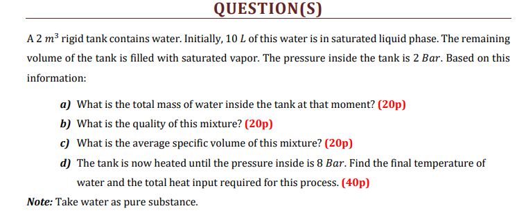 QUESTION(S)
A 2 m³ rigid tank contains water. Initially, 10 L of this water is in saturated liquid phase. The remaining
volume of the tank is filled with saturated vapor. The pressure inside the tank is 2 Bar. Based on this
information:
a) What is the total mass of water inside the tank at that moment? (20p)
b) What is the quality of this mixture? (20p)
c) What is the average specific volume of this mixture? (20p)
d) The tank is now heated until the pressure inside is 8 Bar. Find the final temperature of
water and the total heat input required for this process. (40p)
Note: Take water as pure substance.
