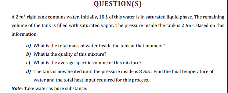 QUESTION(S)
A 2 m³ rigid tank contains water. Initially, 10 L of this water is in saturated liquid phase. The remaining
volume of the tank is filled with saturated vapor. The pressure inside the tank is 2 Bar. Based on this
information:
a) What is the total mass of water inside the tank at that moment?
b) What is the quality of this mixture?
c) What is the average specific volume of this mixture?
d) The tank is now heated until the pressure inside is 8 Bar. Find the final temperature of
water and the total heat input required for this process.
Note: Take water as pure substance.
