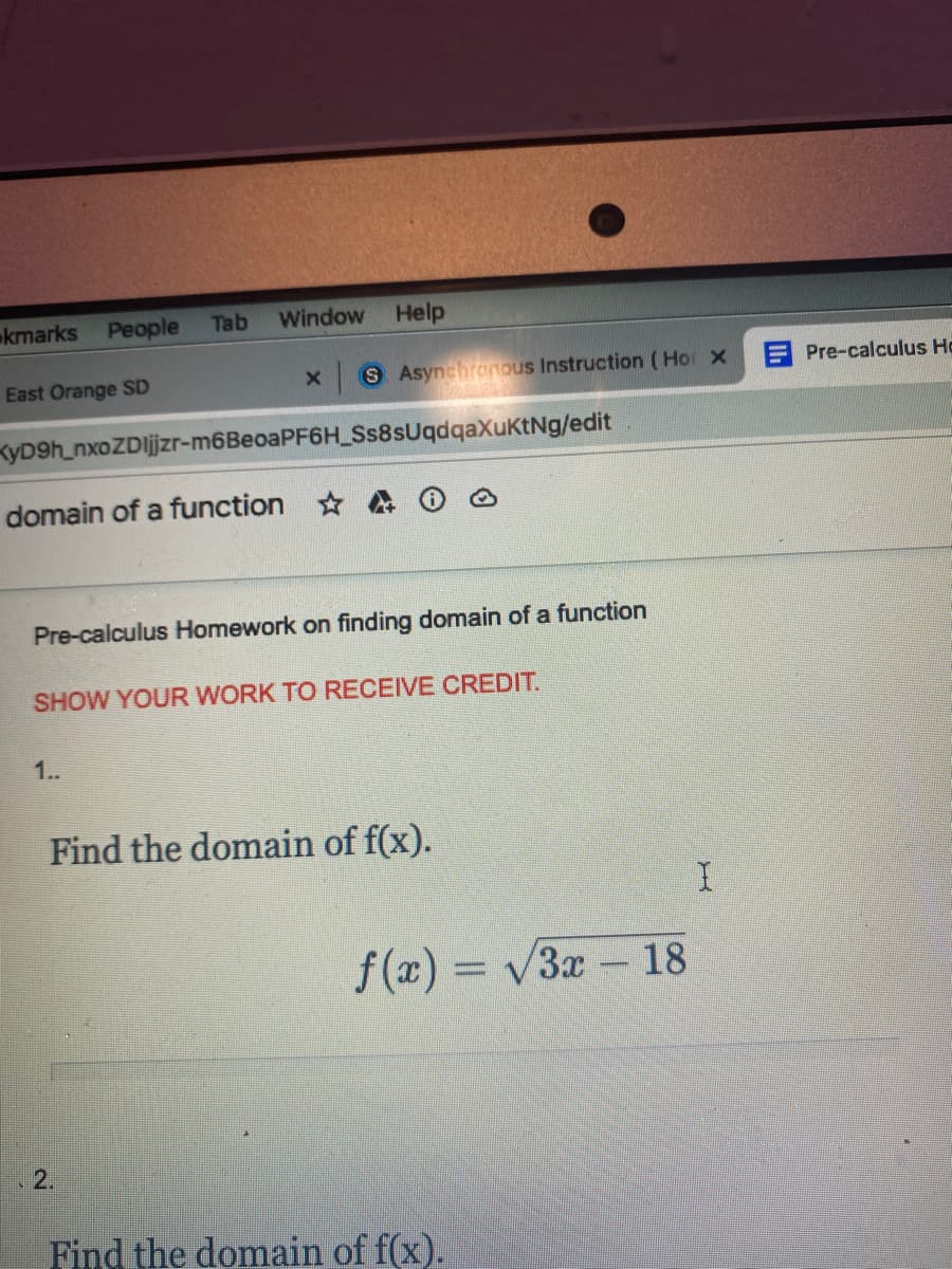 kmarks
People
Tab
Window
Help
East Orange SD
S Asynchronous Instruction ( Hor x
E Pre-calculus Ho
KyD9h_nxoZDljzr-m6BeoaPF6H_Ss8sUqdqaXuKtNg/edit
domain of a function
Pre-calculus Homework on finding domain of a function
SHOW YOUR WORK TO RECEIVE CREDIT.
1.
Find the domain of f(x).
f(x) = v3x – 18
2.
Find the domain of f(x).
