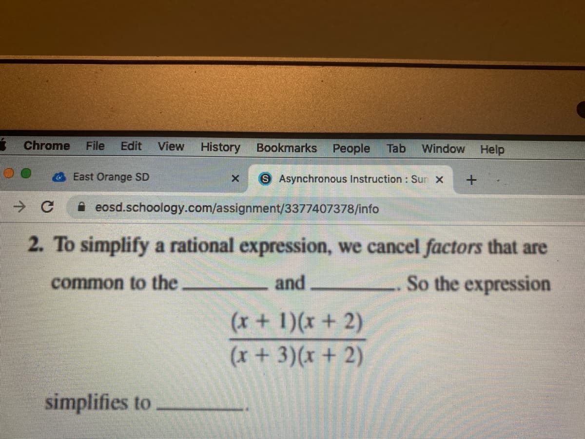 Chrome
File
Edit
View
History
Bookmarks
People
Tab
Window
Help
East Orange SD
S Asynchronous Instruction : Sur X
A eosd.schoology.com/assignment/3377407378/info
2. To simplify a rational expression, we cancel factors that are
common to the
and
So the expression
(x+ 1)(x + 2)
(x+3)(x + 2)
simplifies to
