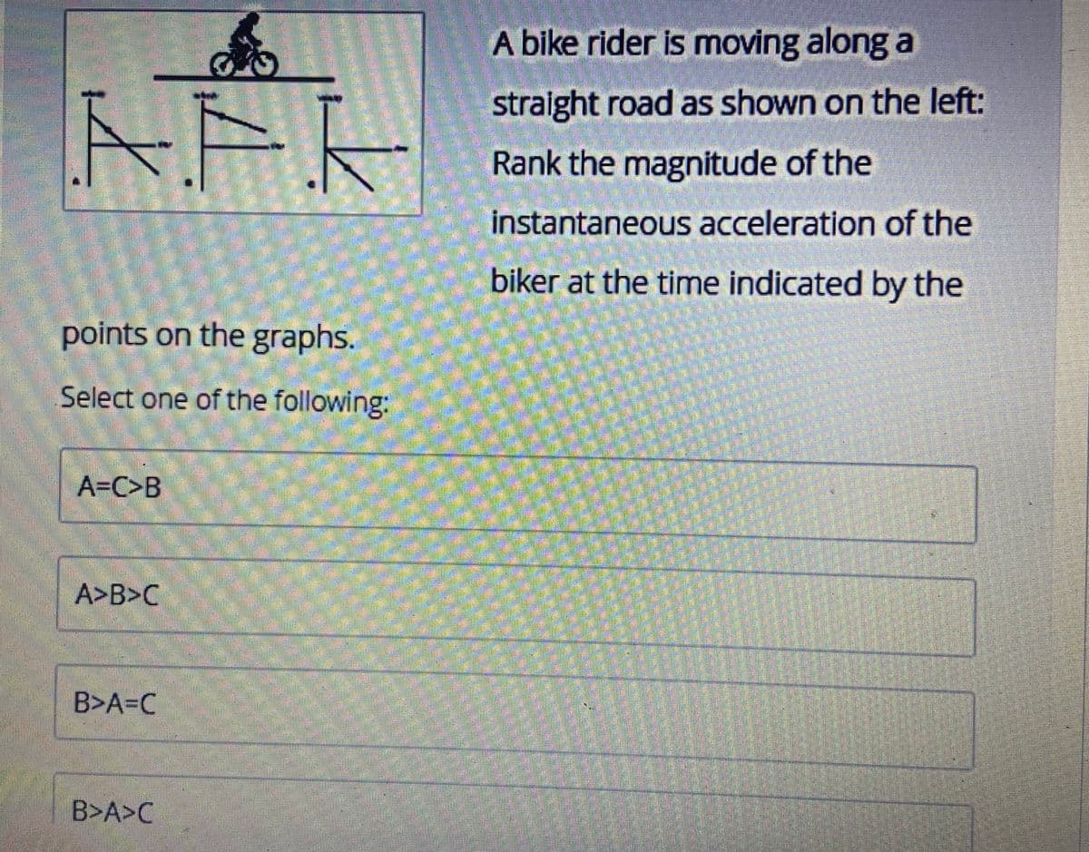 AFF
points on the graphs.
Select one of the following:
A=C>B
A>B>C
B>A=C
B>A>C
A bike rider is moving along a
straight road as shown on the left:
Rank the magnitude of the
instantaneous acceleration of the
biker at the time indicated by the