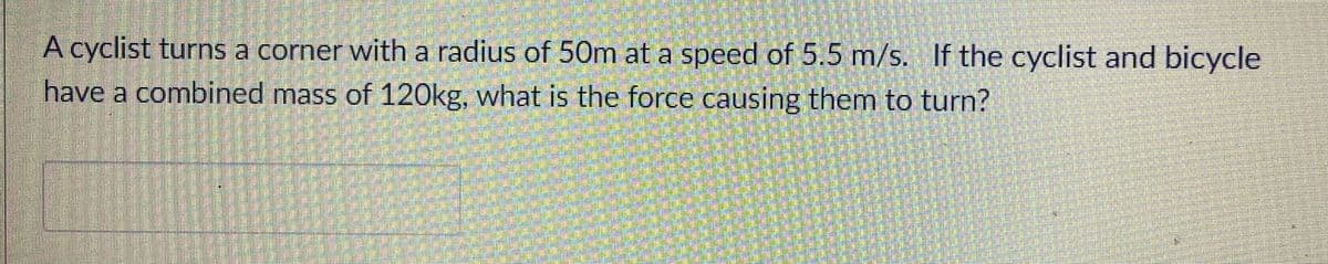 A cyclist turns a corner with a radius of 50m at a speed of 5.5 m/s. If the cyclist and bicycle
have a combined mass of 120kg, what is the force causing them to turn?