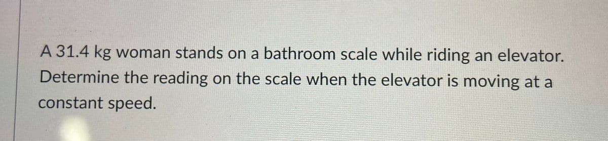 A 31.4 kg woman stands on a bathroom scale while riding an elevator.
Determine the reading on the scale when the elevator is moving at a
constant speed.