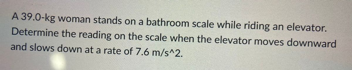 A 39.0-kg woman stands on a bathroom scale while riding an elevator.
Determine the reading on the scale when the elevator moves downward
and slows down at a rate of 7.6 m/s^2.