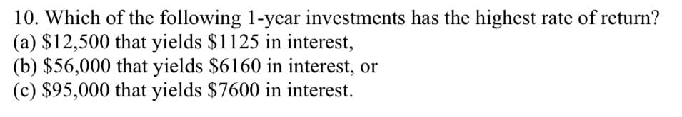 10. Which of the following 1-year investments has the highest rate of return?
(a) $12,500 that yields $1125 in interest,
(b) $56,000 that yields $6160 in interest, or
(c) $95,000 that yields $7600 in interest.