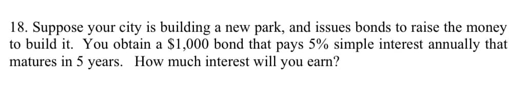 18. Suppose your city is building a new park, and issues bonds to raise the money
to build it. You obtain a $1,000 bond that pays 5% simple interest annually that
matures in 5 years. How much interest will you earn?