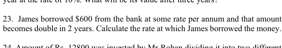 23. James borrowed $600 from the bank at some rate per annum and that amount
becomes double in 2 years. Calculate the rate at which James borrowed the money.
Amount of Rs 12800 was invested by Mr Rohan dividing it into two different