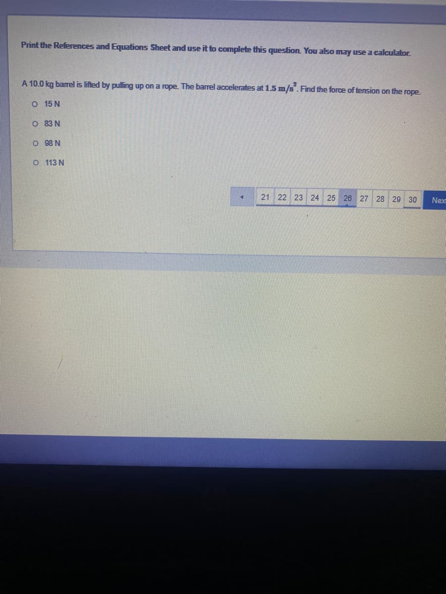 Print the References and Equations Sheet and use it to complete this question. You also may use a calculator.
A 10.0 kg barrel is lifted by pulling up on a rope. The barrel accelerates at 1.5 m/s. Find the force of tension on the rope.
O 15 N
O 83 N
O 98 N
o 113 N
21
22
23 24 25 26 27
28
29 30
Nex
