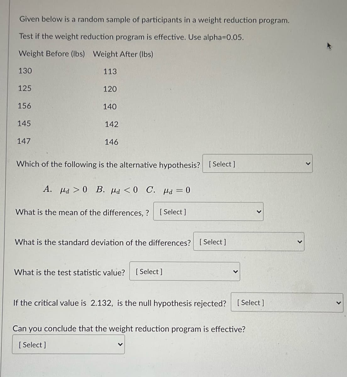 Given below is a random sample of participants in a weight reduction program.
Test if the weight reduction program is effective. Use alpha3D0.05.
Weight Before (Ibs) Weight After (Ibs)
130
113
125
120
156
140
145
142
147
146
Which of the following is the alternative hypothesis? [Select ]
A. Hd > 0 B. µd <0 C. Hd =0
What is the mean of the differences, ?
[ Select ]
What is the standard deviation of the differences?
[ Select ]
What is the test statistic value?
[ Select ]
If the critical value is 2.132, is the null hypothesis rejected? [Select ]
Can you conclude that the weight reduction program is effective?
[ Select ]
>
