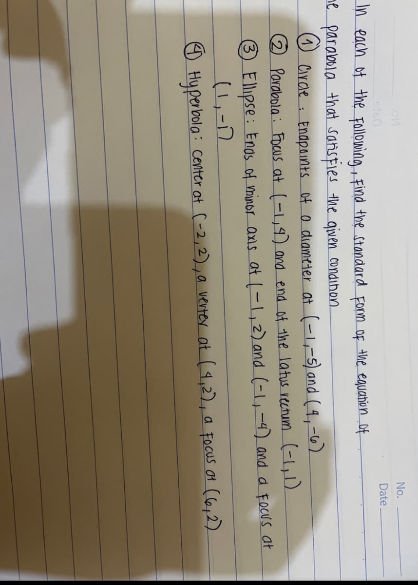 No.
Date
In each of the following, find the standard Form Of the equation of
ne parabola that satisfies the given condihon
O Circle : Endp0ints Of o diameter at (-,-5) and ( 4,-6)
Parabola : Focus at (-,4) and end of the latus reutum (-,1)
3 Ellipse : Enos of minor axis at (-1,2) and (-4-4) and a FocUs at
(1,-)
O Hyperbola: center at C-2,2) ,a verter at (4,2), a Focus ot (6,2).
