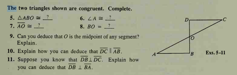 The two triangles shown are congruent. Complete.
5. AABO = ?_
6. ZA = _?
7. AO = ?
8. ВО:
9. Can you deduce that O is the midpoint of any segment?
Explain.
10. Explain how you can deduce that DC || AB.
11. Suppose you know that DBIDC. Explain how
A
Exs. 5-11
you can deduce that DB I BA.
