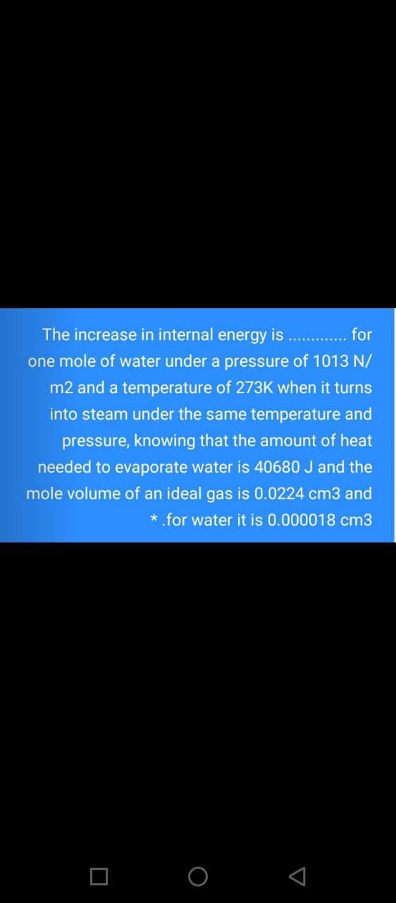 The increase in internal energy is
for
one mole of water under a pressure of 1013 N/
m2 and a temperature of 273K when it turns
into steam under the same temperature and
pressure, knowing that the amount of heat
needed to evaporate water is 40680 J and the
mole volume of an ideal gas is 0.0224 cm3 and
* .for water it is 0.000018 cm3
O O
