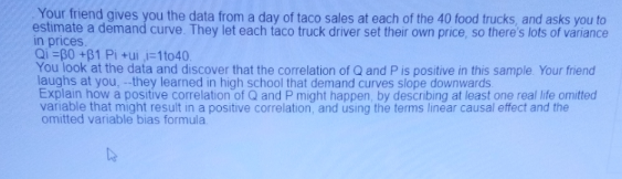 Your friend gives you the data from a day of taco sales at each of the 40 food trucks, and asks you to
estimate a demand curve. They let each taco truck driver set their own price, so there's lots of variance
in prices.
Qi =B0 +B1 Pi +ui i=1to40.
You look at the data and discover that the correlation of Q and P is positive in this sample. Your friend
laughs at you, --they learned in high school that demand curves slope downwards
Explain how a positive correlation of Q and P might happen, by describing at least one real life omitted
variable that might result in a positive correlation, and using the terms linear causal effect and the
omitted variable bias formula.
