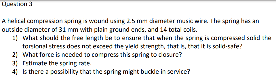 Question 3
A helical compression spring is wound using 2.5 mm diameter music wire. The spring has an
outside diameter of 31 mm with plain ground ends, and 14 total coils.
1) What should the free length be to ensure that when the spring is compressed solid the
torsional stress does not exceed the yield strength, that is, that it is solid-safe?
2) What force is needed to compress this spring to closure?
3) Estimate the spring rate.
4) Is there a possibility that the spring might buckle in service?
