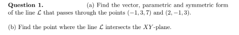 Question 1.
of the line L that passes through the points (-1,3, 7) and (2, –1,3).
(a) Find the vector, parametric and symmetric form
(b) Find the point where the line L intersects the XY-plane.
