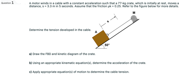 Question 1
A motor winds in a cable with a constant acceleration such that a 77-kg crate, which is initially at rest, moves a
distance, s = 3.3 m in 5 seconds. Assume that the friction uk = 0.25. Refer to the figure below for more details.
M
Determine the tension developed in the cable.
50°
a) Draw the FBD and kinetic diagram of the crate.
b) Using an appropriate kinematic equation(s), determine the acceleration of the crate.
c) Apply appropriate equation(s) of motion to determine the cable tension.