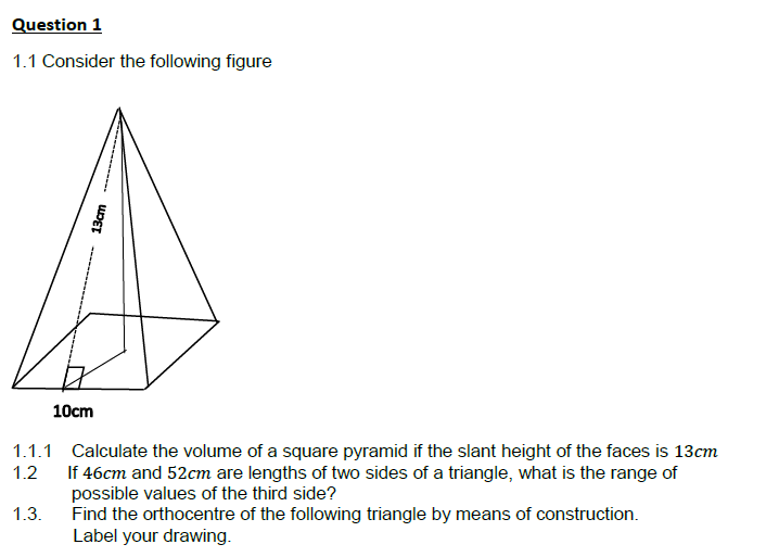 Question 1
1.1 Consider the following figure
1.1.1
1.2
1.3.
13cm
10cm
Calculate the volume of a square pyramid if the slant height of the faces is 13cm
If 46cm and 52cm are lengths of two sides of a triangle, what is the range of
possible values of the third side?
Find the orthocentre of the following triangle by means of construction.
Label your drawing.