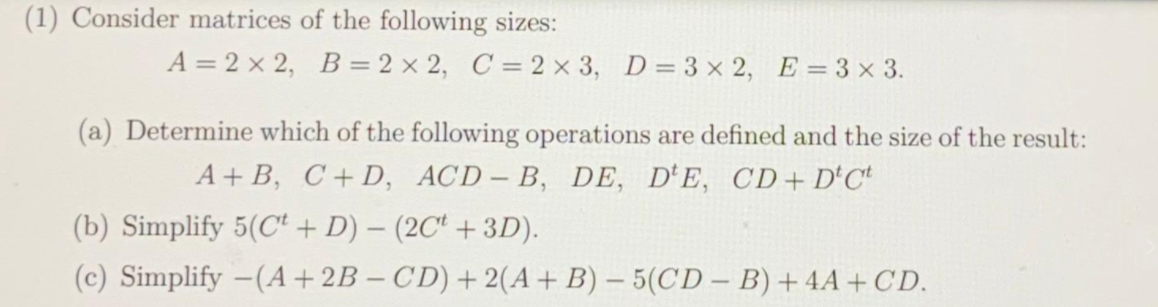 (1) Consider matrices of the following sizes:
A = 2 x 2, B= 2 x 2, C = 2 × 3, D= 3 x 2, E=3 x 3.
(a) Determine which of the following operations are defined and the size of the result:
A+ B, C+D, ACD– B, DE, D'E, CD + D'C*
(b) Simplify 5(C + D) – (2C“ + 3D).
(c) Simplify -(A+2B – CD) + 2(A+B) – 5(CD – B) + 4A + CD.
