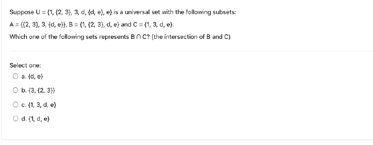 Suppose U = {1, {2, 3}, 3, d, {d, e), e) is a universal set with the following subsets:
A = {(2, 3), 3, {d, e}}, B = {1, (2, 3), d, e) and C = {1, 3, d, e}.
Which one of the following sets represents Bn C? (the intersection of B and C)
Select one:
O a. (d, e)
b. {3, (2, 3}}
O c. (1, 3, d, e)
O d. {1, d, e}