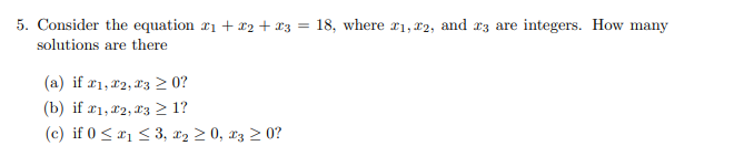 5. Consider the equation ₁ + x2 + x3 = 18, where 21, 22, and 3 are integers. How many
solutions are there
(a) if #1, #2, #3 ≥ 0?
(b) if 21, 22, 23 ≥ 1?
(c) if 0 ≤ ₁ ≤ 3, ₂ ≥ 0, 3 ≥ 0?