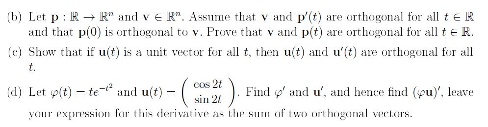 (b) Let p : R → R" and v E R". Assume that v and p'(t) are orthogonal for all t E R
and that p(0) is orthogonal to v. Prove that v and p(t) are orthogonal for all t e R.
(c) Show that if u(t) is a unit vector for all t, then u(t) and u'(t) are orthogonal for all
t.
Cos 2t
(d) Let p(t) = te and u(t) :
Find o' and u', and hence find (yu)', leave
sin 2t
your expression for this derivative as the sum of two orthogonal vectors.
